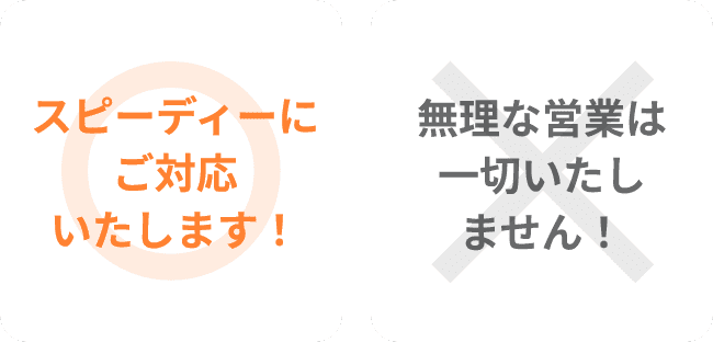 スピーディーにご対応いたします！,無理な営業は一切いたしません！